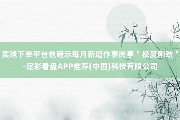 买球下单平台他暗示每月新增作事岗亭＂极度刚劲＂-足彩看盘APP推荐(中国)科技有限公司