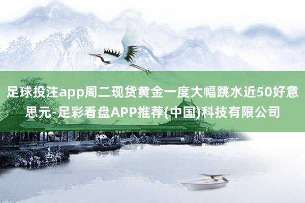 足球投注app周二现货黄金一度大幅跳水近50好意思元-足彩看盘APP推荐(中国)科技有限公司