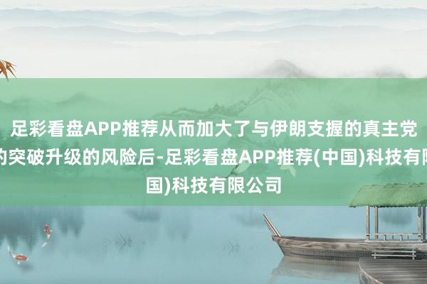 足彩看盘APP推荐从而加大了与伊朗支握的真主党之间的突破升级的风险后-足彩看盘APP推荐(中国)科技有限公司