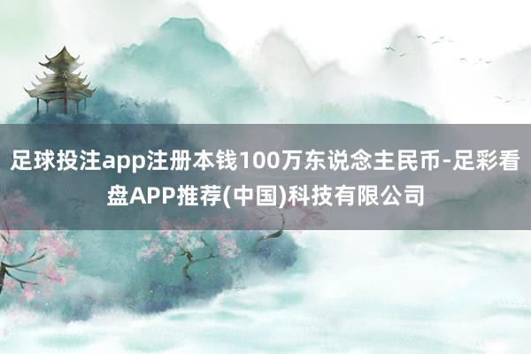 足球投注app注册本钱100万东说念主民币-足彩看盘APP推荐(中国)科技有限公司